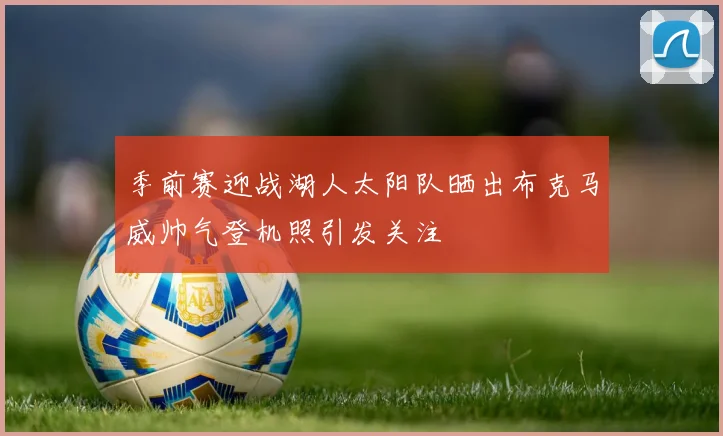 季前赛迎战湖人太阳队晒出布克马威帅气登机照引发关注