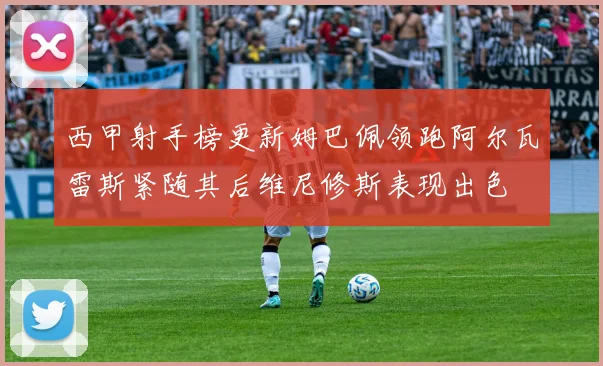 西甲射手榜更新姆巴佩领跑阿尔瓦雷斯紧随其后维尼修斯表现出色