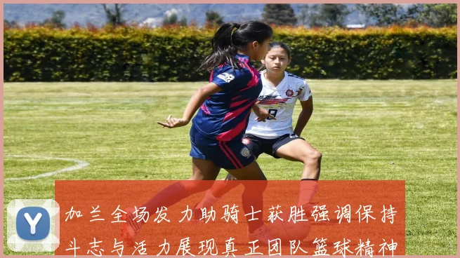 加兰全场发力助骑士获胜强调保持斗志与活力展现真正团队篮球精神