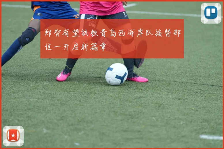 郑智有望执教青岛西海岸队接替邵佳一开启新篇章
