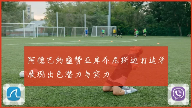 阿德巴约盛赞亚库乔尼斯边打边学展现出色潜力与实力
