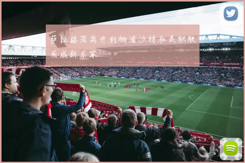 萨拉赫若离开利物浦沙特和美职联或成新东家