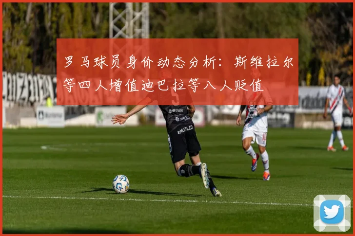 罗马球员身价动态分析：斯维拉尔等四人增值迪巴拉等八人贬值