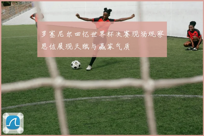 罗塞尼尔回忆世界杯决赛现场观察恩佐展现天赋与赢家气质