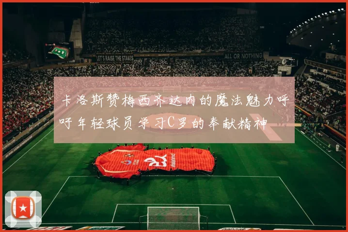卡洛斯赞梅西齐达内的魔法魅力呼吁年轻球员学习C罗的奉献精神
