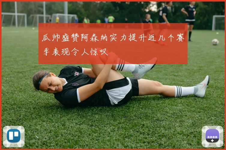 瓜帅盛赞阿森纳实力提升近几个赛季表现令人惊叹