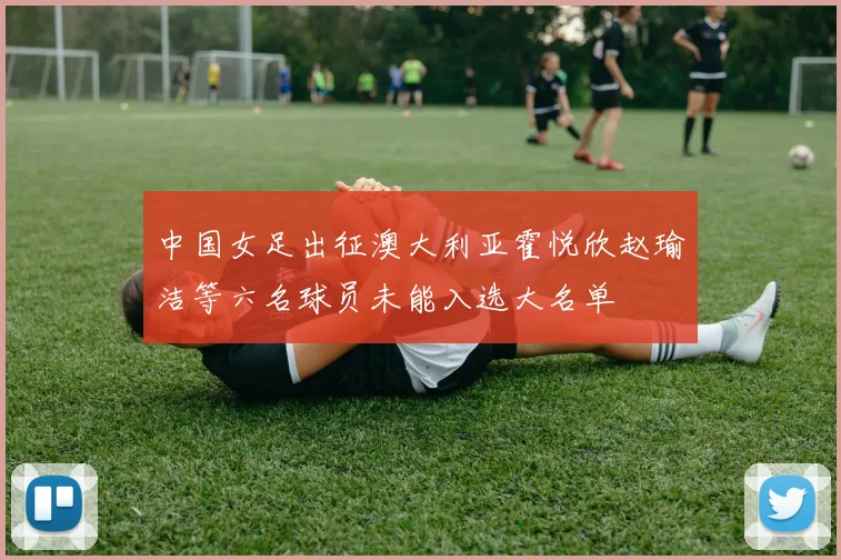 中国女足出征澳大利亚霍悦欣赵瑜洁等六名球员未能入选大名单