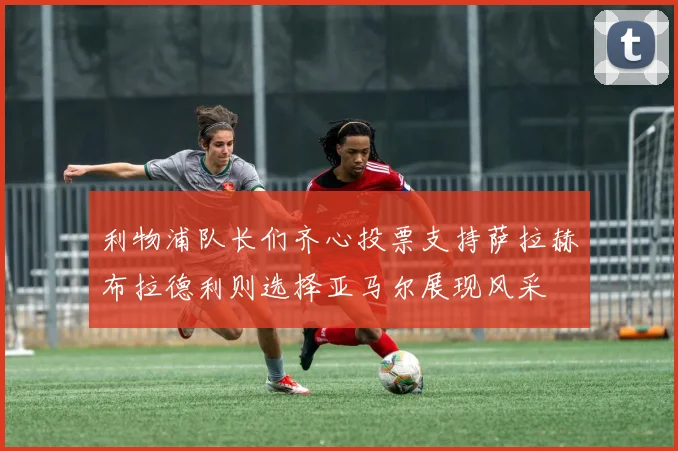利物浦队长们齐心投票支持萨拉赫布拉德利则选择亚马尔展现风采