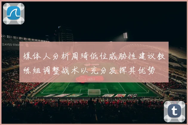 媒体人分析周琦低位威胁性建议教练组调整战术以充分发挥其优势