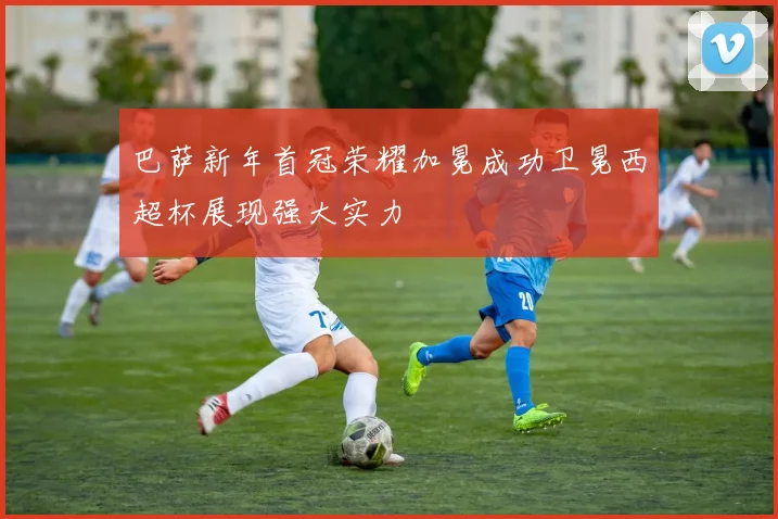 巴萨新年首冠荣耀加冕成功卫冕西超杯展现强大实力