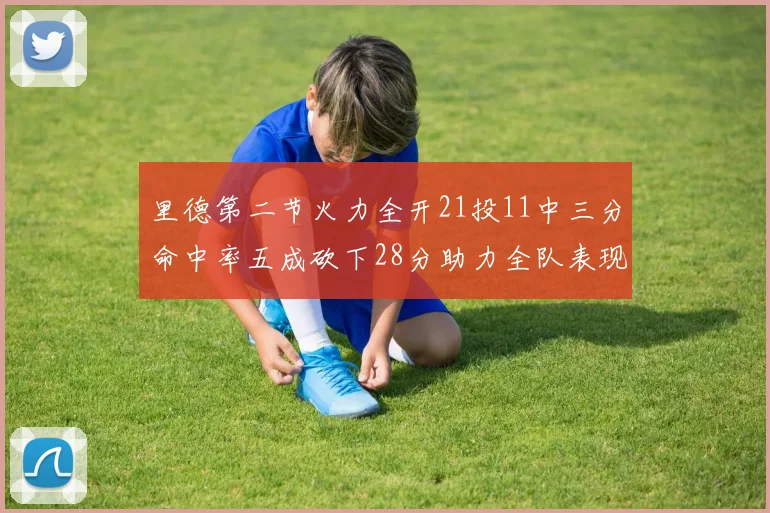 里德第二节火力全开21投11中三分命中率五成砍下28分助力全队表现出色