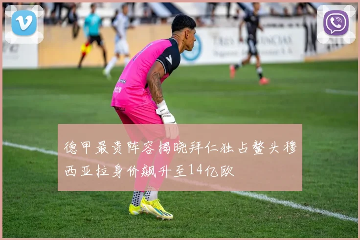 德甲最贵阵容揭晓拜仁独占鳌头穆西亚拉身价飙升至14亿欧