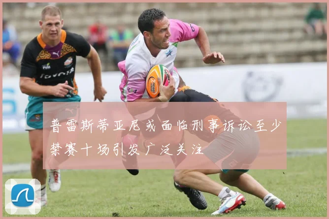 普雷斯蒂亚尼或面临刑事诉讼至少禁赛十场引发广泛关注