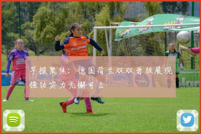 早报聚焦：德国荷兰双双晋级展现强劲实力无懈可击