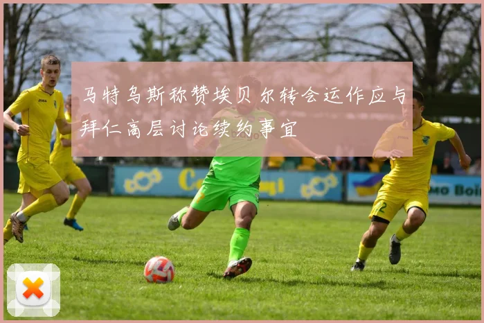 马特乌斯称赞埃贝尔转会运作应与拜仁高层讨论续约事宜
