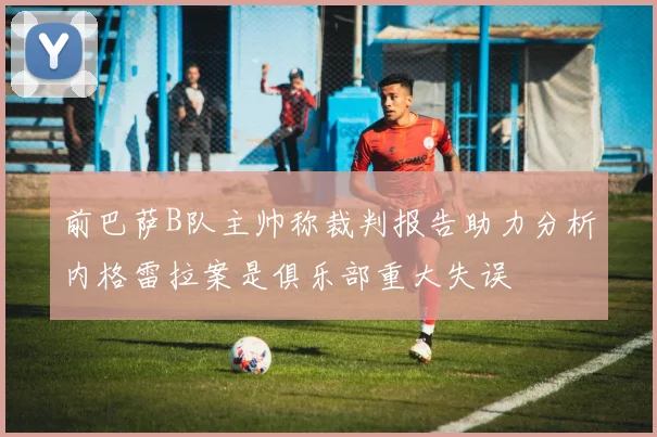 前巴萨B队主帅称裁判报告助力分析内格雷拉案是俱乐部重大失误