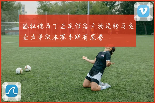赫拉德马丁坚定信念主场逆转马竞全力争取本赛季所有荣誉