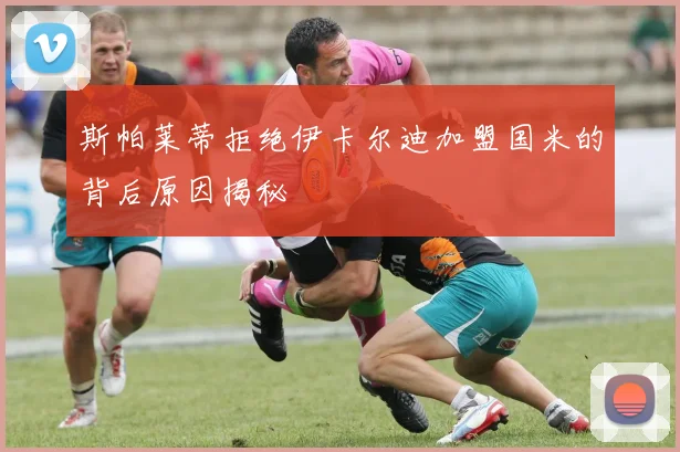 斯帕莱蒂拒绝伊卡尔迪加盟国米的背后原因揭秘