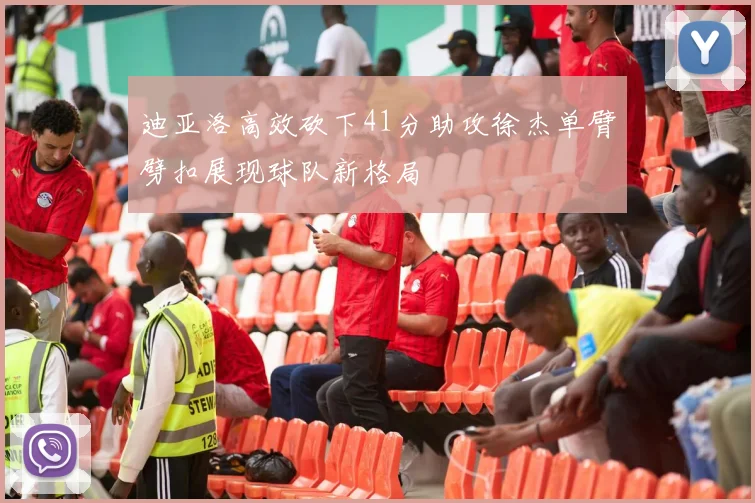 迪亚洛高效砍下41分助攻徐杰单臂劈扣展现球队新格局