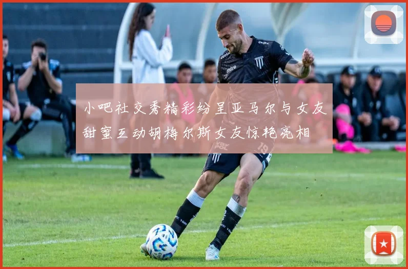 小吧社交秀精彩纷呈亚马尔与女友甜蜜互动胡梅尔斯女友惊艳亮相