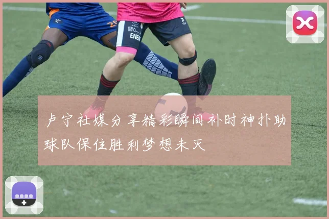 卢宁社媒分享精彩瞬间补时神扑助球队保住胜利梦想未灭