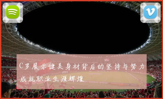 C罗展示健美身材背后的坚持与努力成就职业生涯辉煌
