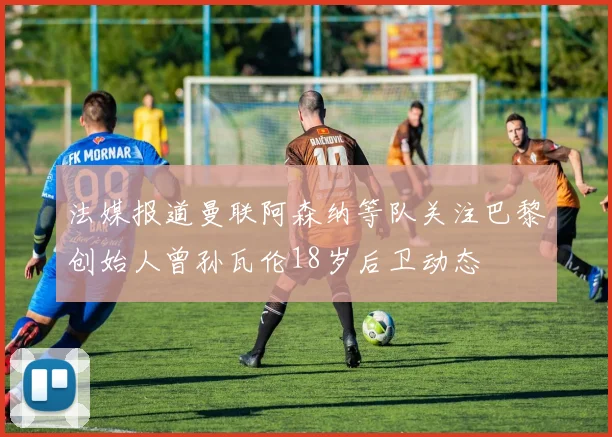 法媒报道曼联阿森纳等队关注巴黎创始人曾孙瓦伦18岁后卫动态