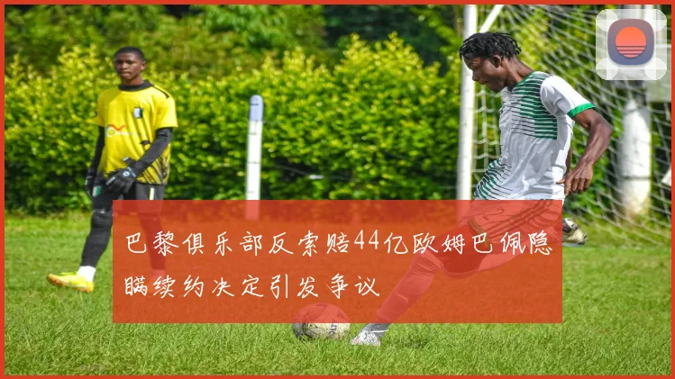 巴黎俱乐部反索赔44亿欧姆巴佩隐瞒续约决定引发争议