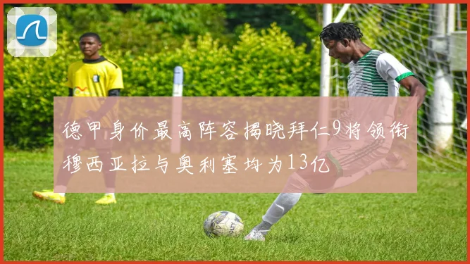 德甲身价最高阵容揭晓拜仁9将领衔穆西亚拉与奥利塞均为13亿