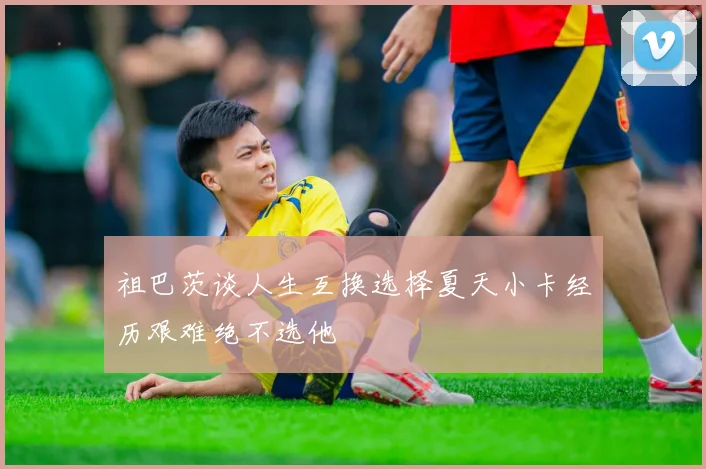 祖巴茨谈人生互换选择夏天小卡经历艰难绝不选他
