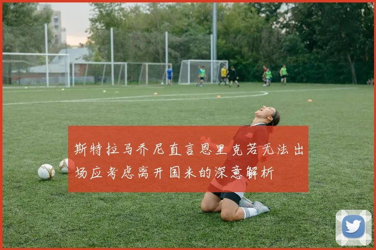 斯特拉马乔尼直言恩里克若无法出场应考虑离开国米的深意解析